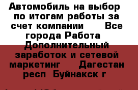 Автомобиль на выбор -по итогам работы за счет компании!!! - Все города Работа » Дополнительный заработок и сетевой маркетинг   . Дагестан респ.,Буйнакск г.